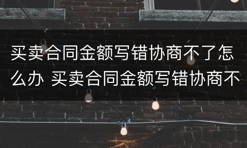 买卖合同金额写错协商不了怎么办 买卖合同金额写错协商不了怎么办呢