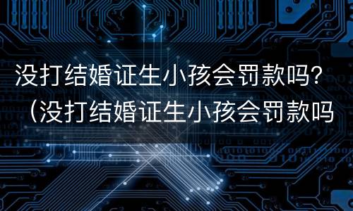 没打结婚证生小孩会罚款吗？（没打结婚证生小孩会罚款吗知乎）