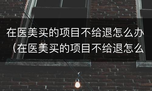 在医美买的项目不给退怎么办（在医美买的项目不给退怎么办呀）