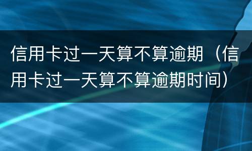 信用卡过一天算不算逾期（信用卡过一天算不算逾期时间）