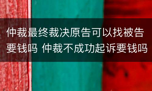 仲裁最终裁决原告可以找被告要钱吗 仲裁不成功起诉要钱吗