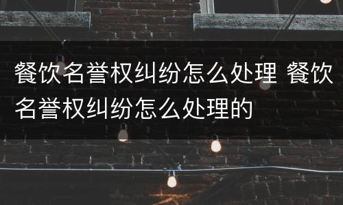 餐饮名誉权纠纷怎么处理 餐饮名誉权纠纷怎么处理的