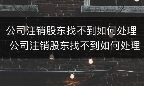 公司注销股东找不到如何处理 公司注销股东找不到如何处理呢
