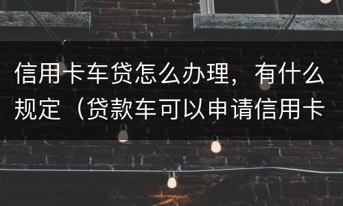 信用卡车贷怎么办理，有什么规定（贷款车可以申请信用卡吗）
