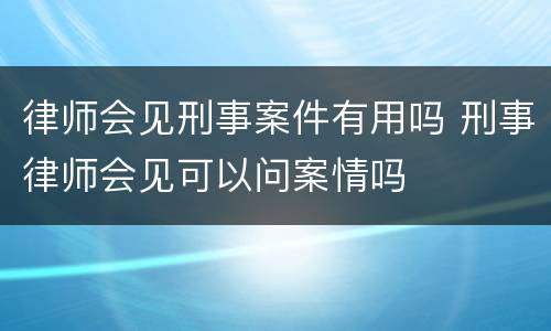 律师会见刑事案件有用吗 刑事律师会见可以问案情吗