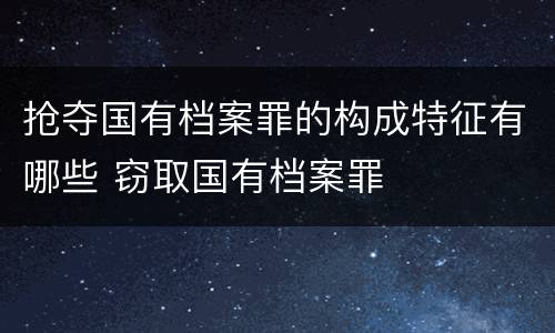 抢夺国有档案罪的构成特征有哪些 窃取国有档案罪