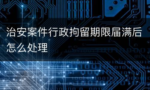 治安案件行政拘留期限届满后怎么处理