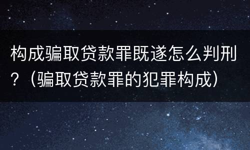 构成骗取贷款罪既遂怎么判刑?（骗取贷款罪的犯罪构成）