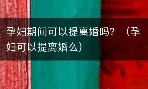 孕妇期间可以提离婚吗？（孕妇可以提离婚么）