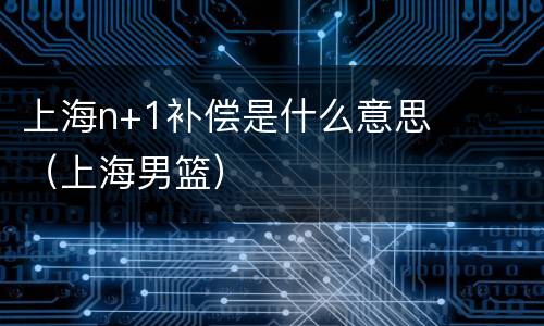 上海n+1补偿是什么意思（上海男篮）