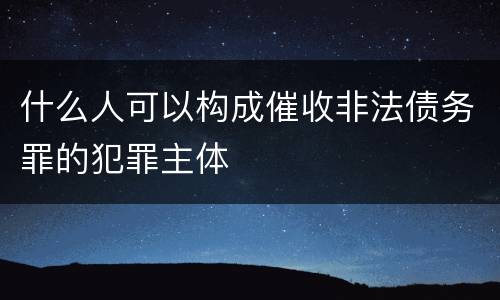 什么人可以构成催收非法债务罪的犯罪主体