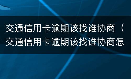 交通信用卡逾期该找谁协商（交通信用卡逾期该找谁协商怎么沟通）