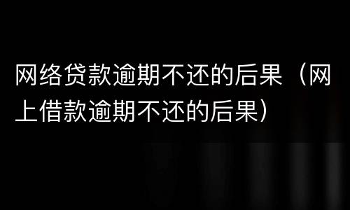 网络贷款逾期不还的后果（网上借款逾期不还的后果）
