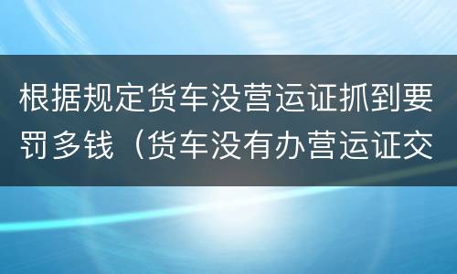 根据规定货车没营运证抓到要罚多钱（货车没有办营运证交通执法要罚款多少）