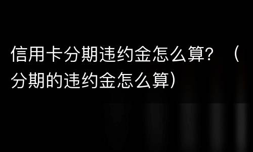 信用卡分期违约金怎么算？（分期的违约金怎么算）