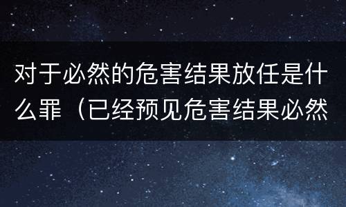 对于必然的危害结果放任是什么罪（已经预见危害结果必然发生,放任这一结果发生）