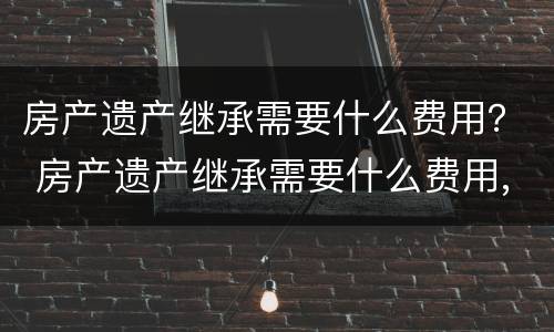 房产遗产继承需要什么费用？ 房产遗产继承需要什么费用,可以2个人