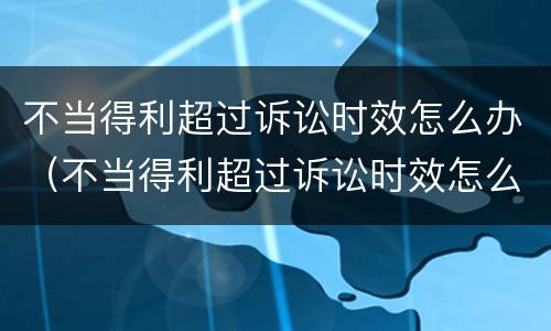 不当得利超过诉讼时效怎么办（不当得利超过诉讼时效怎么办呢）