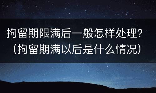 拘留期限满后一般怎样处理？（拘留期满以后是什么情况）