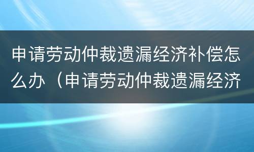 申请劳动仲裁遗漏经济补偿怎么办（申请劳动仲裁遗漏经济补偿怎么办手续）