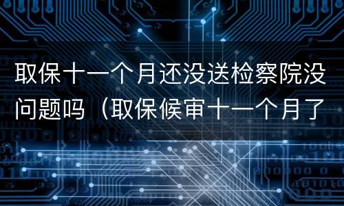 取保十一个月还没送检察院没问题吗（取保候审十一个月了又让我去检察院怎么回事）