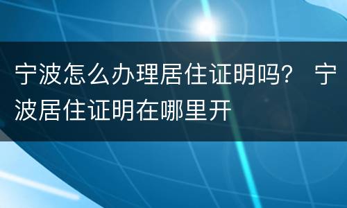 宁波怎么办理居住证明吗？ 宁波居住证明在哪里开