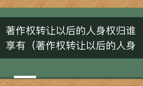 著作权转让以后的人身权归谁享有（著作权转让以后的人身权归谁享有法律）