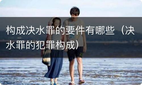 构成决水罪的要件有哪些（决水罪的犯罪构成）