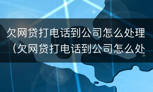 欠网贷打电话到公司怎么处理（欠网贷打电话到公司怎么处理好）