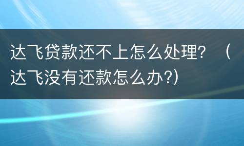 达飞贷款还不上怎么处理？（达飞没有还款怎么办?）