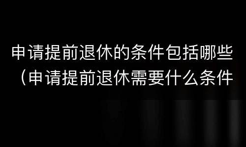 申请提前退休的条件包括哪些（申请提前退休需要什么条件）
