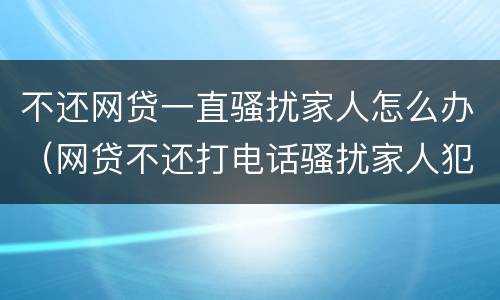 不还网贷一直骚扰家人怎么办（网贷不还打电话骚扰家人犯法吗）
