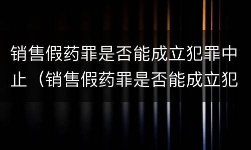 销售假药罪是否能成立犯罪中止（销售假药罪是否能成立犯罪中止案件）