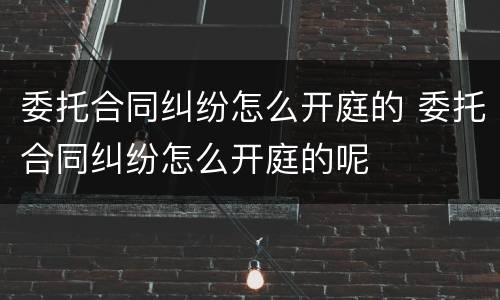 委托合同纠纷怎么开庭的 委托合同纠纷怎么开庭的呢