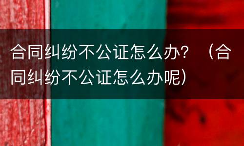 合同纠纷不公证怎么办？（合同纠纷不公证怎么办呢）