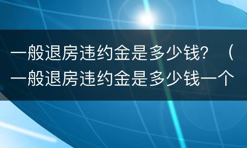 一般退房违约金是多少钱？（一般退房违约金是多少钱一个月）