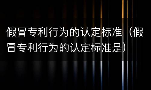 假冒专利行为的认定标准（假冒专利行为的认定标准是）