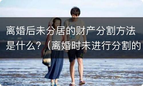 离婚后未分居的财产分割方法是什么?（离婚时未进行分割的财产）