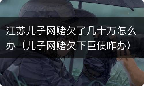江苏儿子网赌欠了几十万怎么办（儿子网赌欠下巨债咋办）