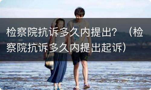 检察院抗诉多久内提出？（检察院抗诉多久内提出起诉）