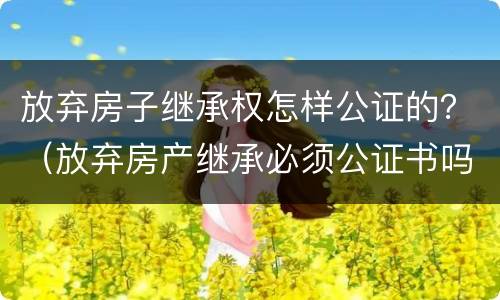 放弃房子继承权怎样公证的？（放弃房产继承必须公证书吗）