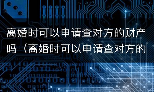 离婚时可以申请查对方的财产吗（离婚时可以申请查对方的财产吗知乎）