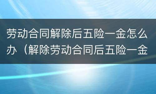 劳动合同解除后五险一金怎么办（解除劳动合同后五险一金怎么处理）