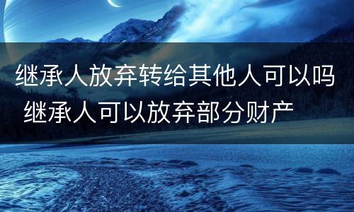 继承人放弃转给其他人可以吗 继承人可以放弃部分财产