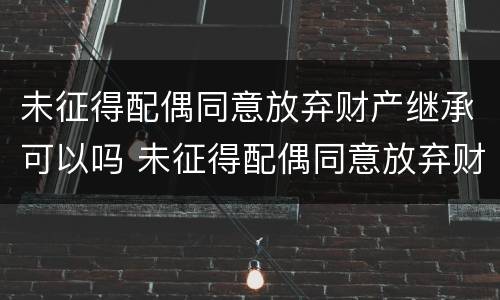 未征得配偶同意放弃财产继承可以吗 未征得配偶同意放弃财产继承可以吗怎么办