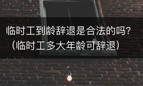 临时工到龄辞退是合法的吗？（临时工多大年龄可辞退）