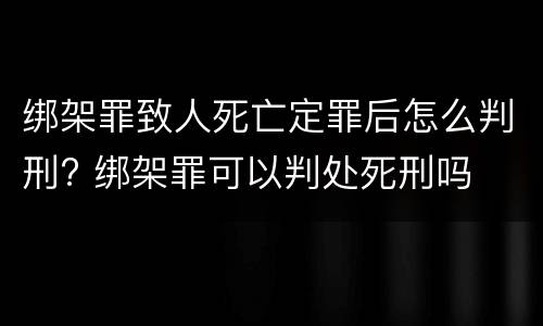 绑架罪致人死亡定罪后怎么判刑? 绑架罪可以判处死刑吗