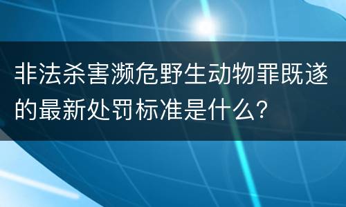 非法杀害濒危野生动物罪既遂的最新处罚标准是什么？