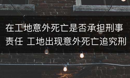 在工地意外死亡是否承担刑事责任 工地出现意外死亡追究刑事责任吗