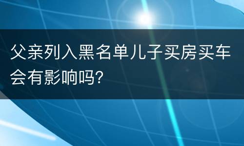 父亲列入黑名单儿子买房买车会有影响吗？